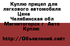 Куплю прицеп для легкового автомобиля › Цена ­ 10 000 - Челябинская обл., Магнитогорск г. Авто » Куплю   
